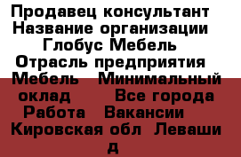 Продавец-консультант › Название организации ­ Глобус-Мебель › Отрасль предприятия ­ Мебель › Минимальный оклад ­ 1 - Все города Работа » Вакансии   . Кировская обл.,Леваши д.